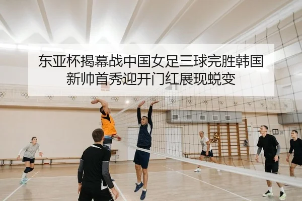 东亚杯揭幕战中国女足三球完胜韩国 新帅首秀迎开门红展现蜕变